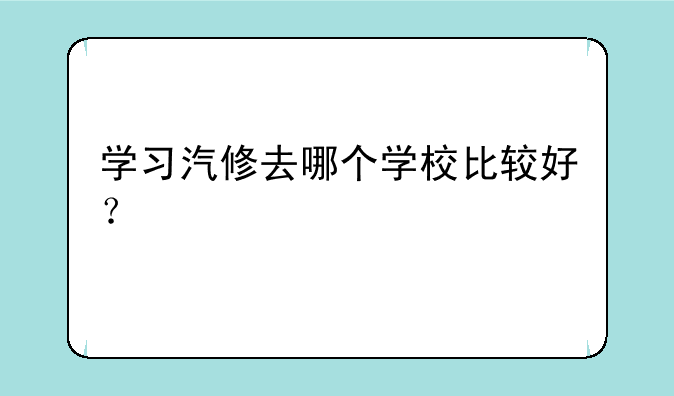 学习汽修去哪个学校比较好？