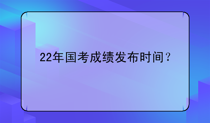 22年国考成绩发布时间？