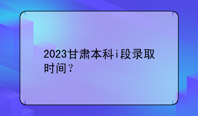 2023甘肃本科i段录取时间？