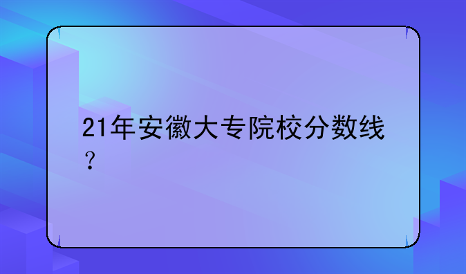 21年安徽大专院校分数线？