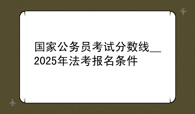 国家公务员考试分数线__2025年法考报名条件