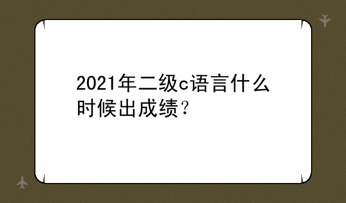 2021年二级c语言什么时候出成绩？