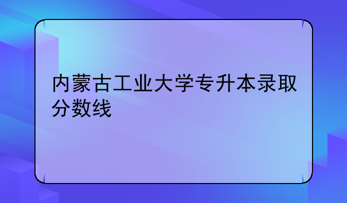内蒙古工业大学专升本录取分数线