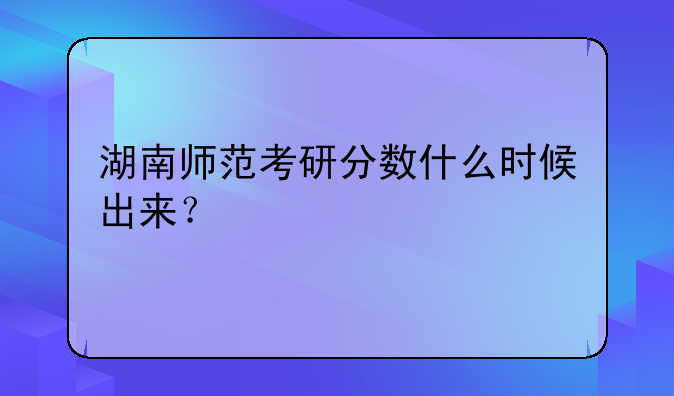 湖南师范考研分数什么时候出来？