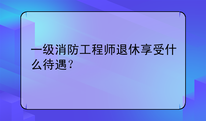 一级消防工程师退休享受什么待遇？
