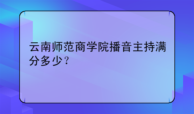 云南师范商学院播音主持满分多少？