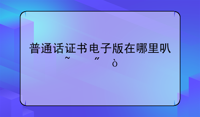 普通话证书电子版在哪里可以查到？