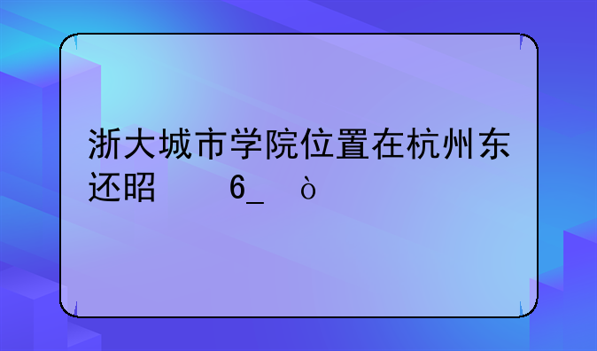 浙大城市学院位置在杭州东还是南？