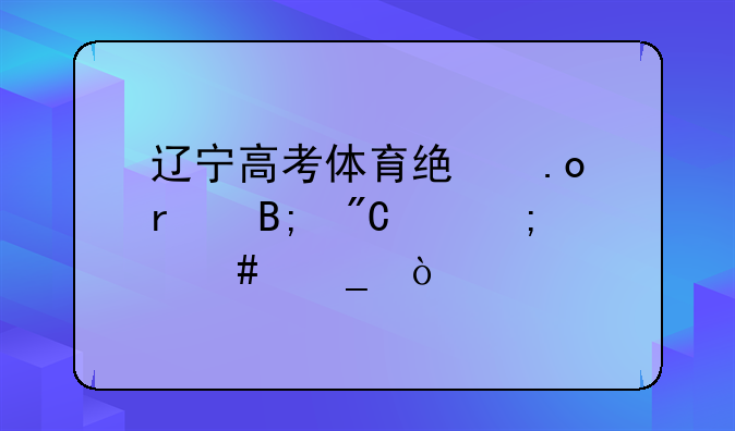 辽宁高考体育统招最后成绩怎么算？