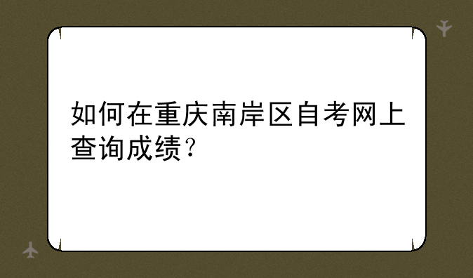 如何在重庆南岸区自考网上查询成绩？