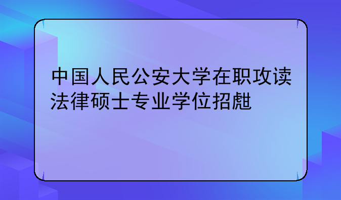 中国人民公安大学在职攻读法律硕士专业学位招生简章