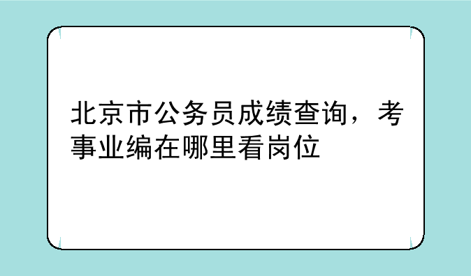 北京市公务员成绩查询，考事业编在哪里看岗位