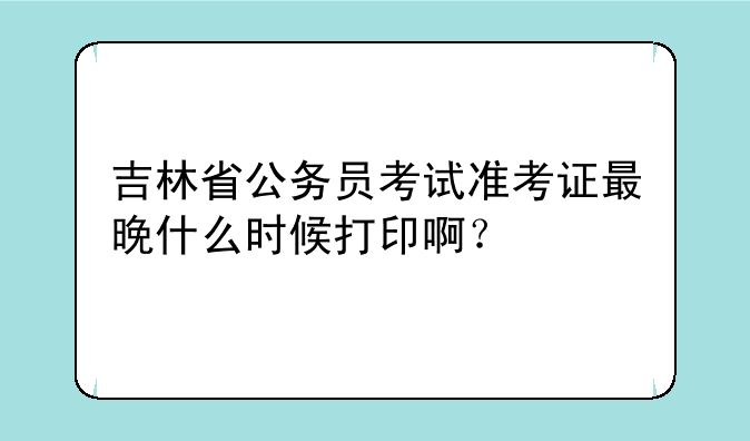 吉林省公务员考试准考证最晚什么时候打印啊？