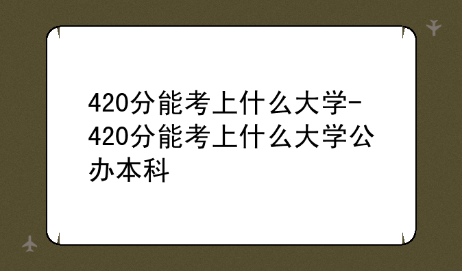 420分能考上什么大学-420分能考上什么大学公办本科