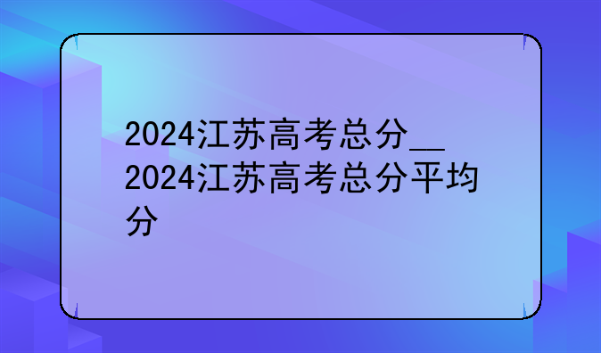 2024江苏高考总分__2024江苏高考总分平均分