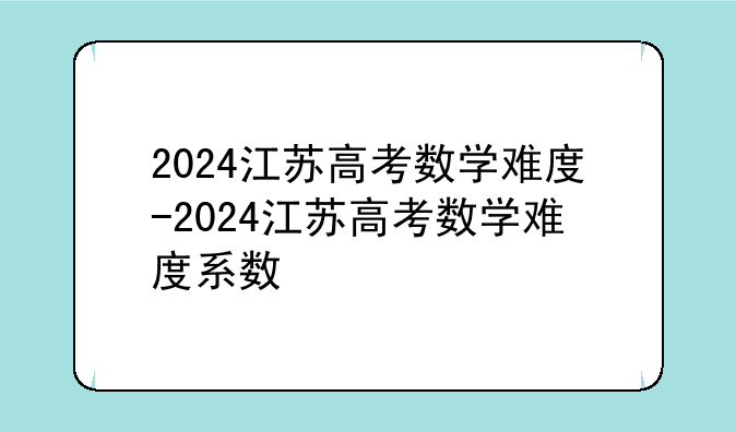 2024江苏高考数学难度-2024江苏高考数学难度系数