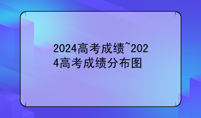 2024高考成绩~2024高考成绩分布图