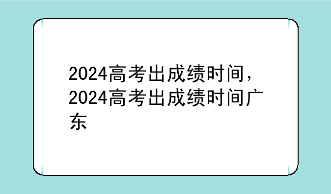 2024高考出成绩时间，2024高考出成绩时间广东