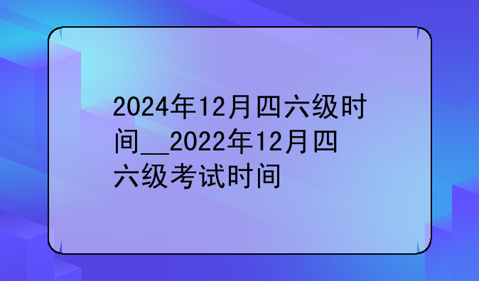 2024年12月四六级时间__2022年12月四六级考试时间