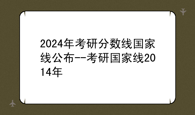 2024年考研分数线国家线公布--考研国家线2014年