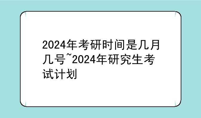 2024年考研时间是几月几号~2024年研究生考试计划