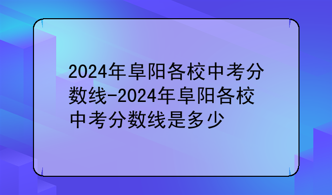 2024年阜阳各校中考分数线-2024年阜阳各校中考分数线是多少