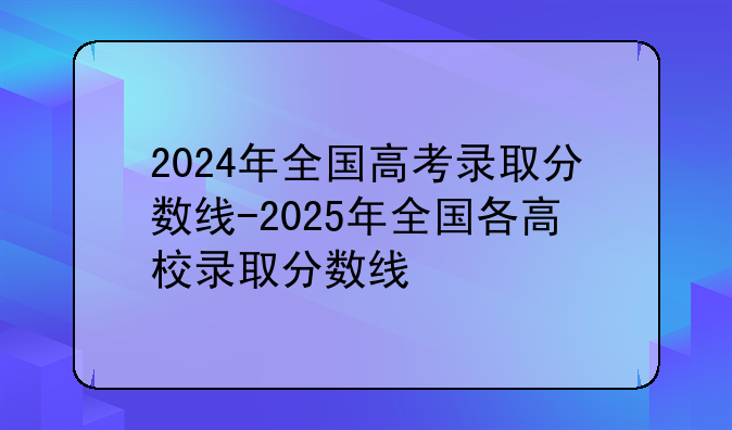 2024年全国高考录取分数线-2025年全国各高校录取分数线