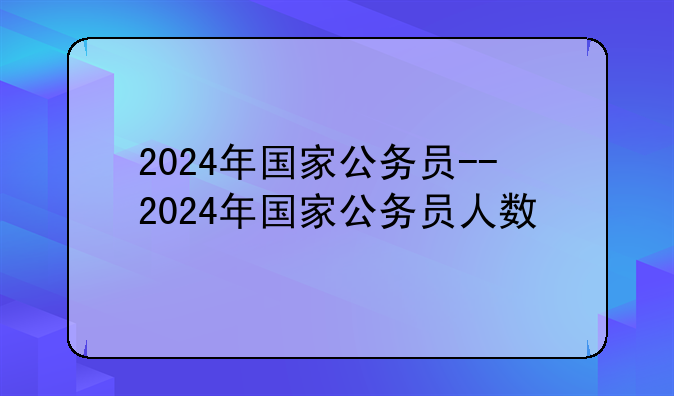 2024年国家公务员--2024年国家公务员人数