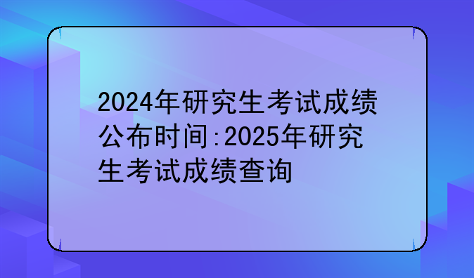 2024年研究生考试成绩公布时间:2025年研究生考试成绩查询