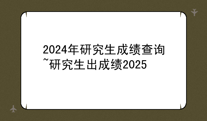 2024年研究生成绩查询~研究生出成绩2025