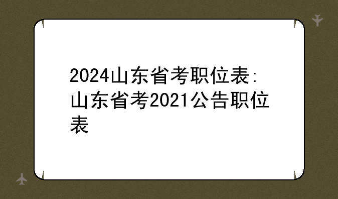 2024山东省考职位表:山东省考2021公告职位表