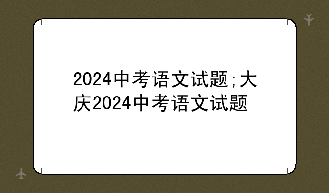 2024中考语文试题;大庆2024中考语文试题