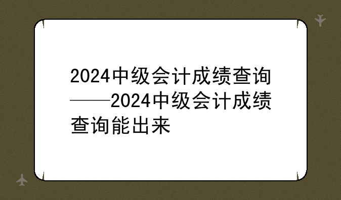 2024中级会计成绩查询——2024中级会计成绩查询能出来