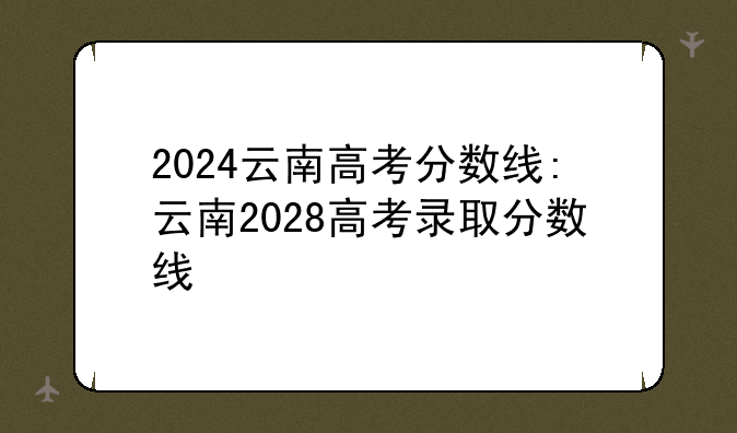 2024云南高考分数线:云南2028高考录取分数线