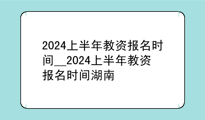2024上半年教资报名时间__2024上半年教资报名时间湖南