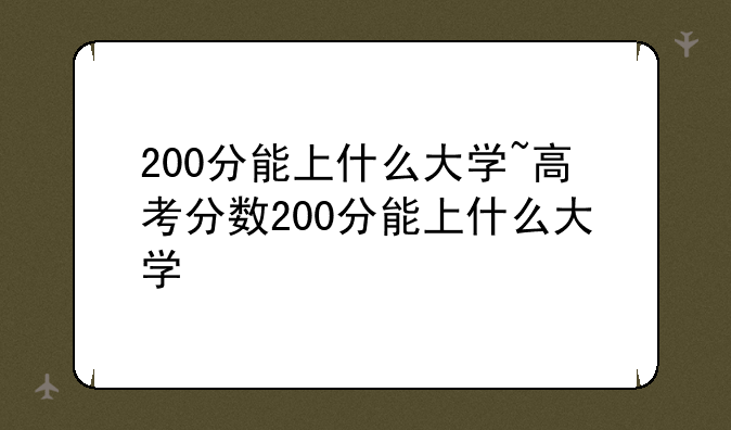 200分能上什么大学~高考分数200分能上什么大学
