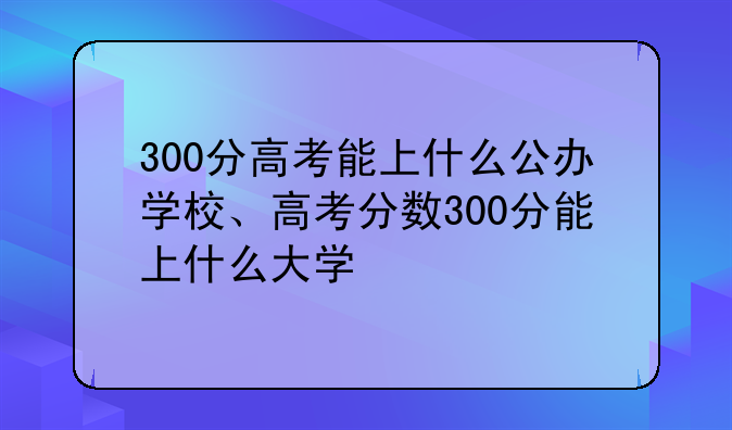 300分高考能上什么公办学校、高考分数300分能上什么大学