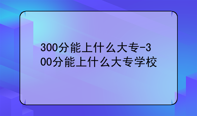 300分能上什么大专-300分能上什么大专学校