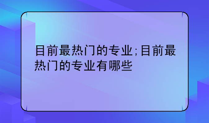目前最热门的专业;目前最热门的专业有哪些
