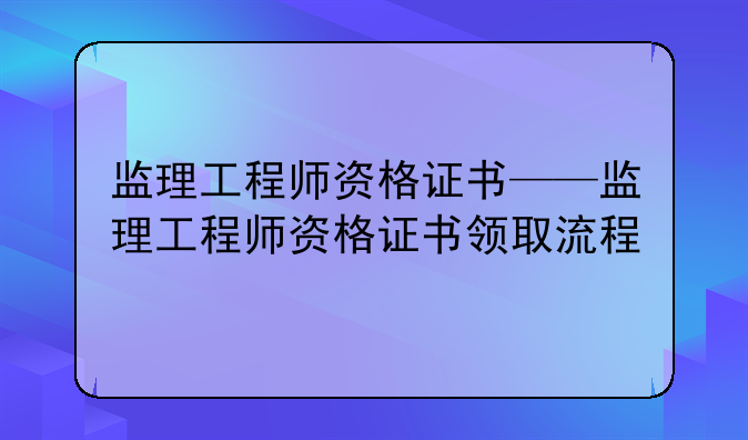 监理工程师资格证书——监理工程师资格证书领取流程