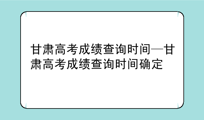 甘肃高考成绩查询时间—甘肃高考成绩查询时间确定