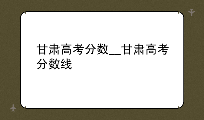 甘肃高考分数__甘肃高考分数线
