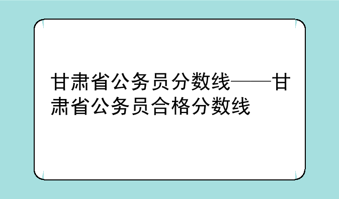 甘肃省公务员分数线——甘肃省公务员合格分数线