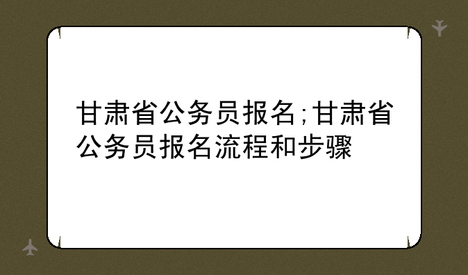 甘肃省公务员报名;甘肃省公务员报名流程和步骤