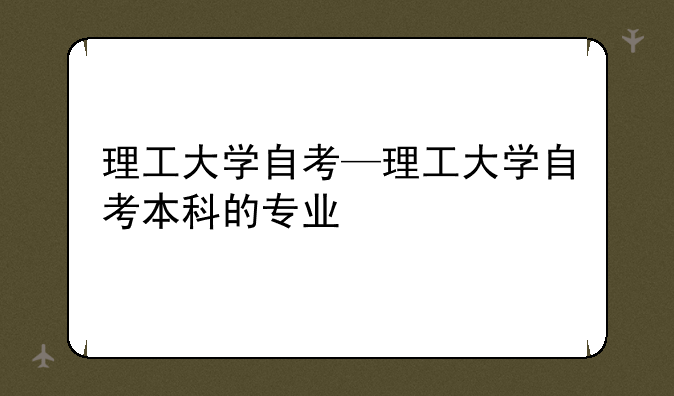 理工大学自考—理工大学自考本科的专业
