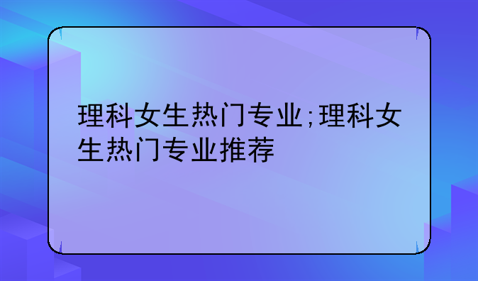 理科女生热门专业;理科女生热门专业推荐