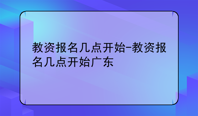 教资报名几点开始-教资报名几点开始广东