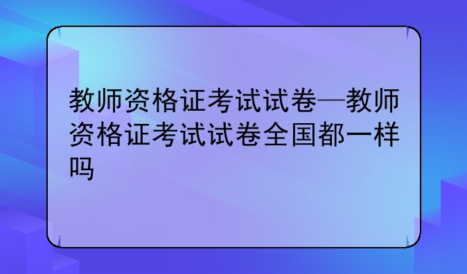 教师资格证考试试卷—教师资格证考试试卷全国都一样吗
