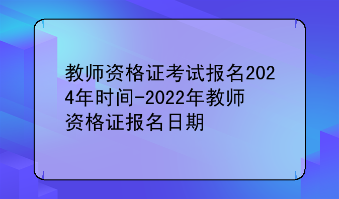 教师资格证考试报名2024年时间-2022年教师资格证报名日期