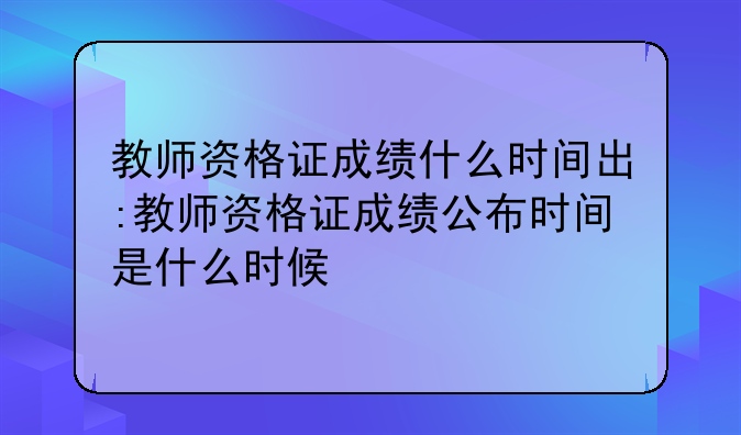 教师资格证成绩什么时间出:教师资格证成绩公布时间是什么时候